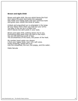 www.PoemHunter.com - The World's Poetry Archive 10
Brown and Agile Child
Brown and agile child, the sun which forms the fruit
And ripens the grain and twists the seaweed
Has made your happy body and your luminous eyes
And given your mouth the smile of water.
A black and anguished sun is entangled in the twigs
Of your black mane when you hold out your arms.
You play in the sun as in a tidal river
And it leaves two dark pools in your eyes.
Brown and agile child, nothing draws me to you,
Everything pulls away from me here in the noon.
You are the delirious youth of bee,
The drunkedness of the wave, the power of the heat.
My somber heart seeks you always
I love your happy body, your rich, soft voice.
Dusky butterfly, sweet and sure
Like the wheatfiled, the sun, the poppy, and the water.
Pablo Neruda
 
