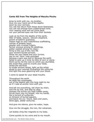 www.PoemHunter.com - The World's Poetry Archive 11
Canto XII from The Heights of Macchu Picchu
Arise to birth with me, my brother.
Give me your hand out of the depths
sown by your sorrows.
You will not return from these stone fastnesses.
You will not emerge from subterranean time.
Your rasping voice will not come back,
nor your pierced eyes rise from their sockets.
Look at me from the depths of the earth,
tiller of fields, weaver, reticent shepherd,
groom of totemic guanacos,
mason high on your treacherous scaffolding,
iceman of Andean tears,
jeweler with crushed fingers,
farmer anxious among his seedlings,
potter wasted among his clays--
bring to the cup of this new life
your ancient buried sorrows.
Show me your blood and your furrow;
say to me: here I was scourged
because a gem was dull or because the earth
failed to give up in time its tithe of corn or stone.
Point out to me the rock on which you stumbled,
the wood they used to crucify your body.
Strike the old flints
to kindle ancient lamps, light up the whips
glued to your wounds throughout the centuries
and light the axes gleaming with your blood.
I come to speak for your dead mouths.
Throughout the earth
let dead lips congregate,
out of the depths spin this long night to me
as if I rode at anchor here with you.
And tell me everything, tell chain by chain,
and link by link, and step by step;
sharpen the knives you kept hidden away,
thrust them into my breast, into my hands,
like a torrent of sunbursts,
an Amazon of buried jaguars,
and leave me cry: hours, days and years,
blind ages, stellar centuries.
And give me silence, give me water, hope.
Give me the struggle, the iron, the volcanoes.
Let bodies cling like magnets to my body.
Come quickly to my veins and to my mouth.
 