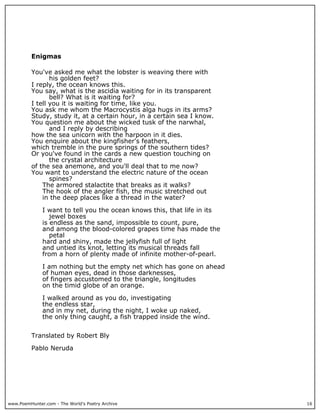 www.PoemHunter.com - The World's Poetry Archive 16
Enigmas
You've asked me what the lobster is weaving there with
his golden feet?
I reply, the ocean knows this.
You say, what is the ascidia waiting for in its transparent
bell? What is it waiting for?
I tell you it is waiting for time, like you.
You ask me whom the Macrocystis alga hugs in its arms?
Study, study it, at a certain hour, in a certain sea I know.
You question me about the wicked tusk of the narwhal,
and I reply by describing
how the sea unicorn with the harpoon in it dies.
You enquire about the kingfisher's feathers,
which tremble in the pure springs of the southern tides?
Or you've found in the cards a new question touching on
the crystal architecture
of the sea anemone, and you'll deal that to me now?
You want to understand the electric nature of the ocean
spines?
The armored stalactite that breaks as it walks?
The hook of the angler fish, the music stretched out
in the deep places like a thread in the water?
I want to tell you the ocean knows this, that life in its
jewel boxes
is endless as the sand, impossible to count, pure,
and among the blood-colored grapes time has made the
petal
hard and shiny, made the jellyfish full of light
and untied its knot, letting its musical threads fall
from a horn of plenty made of infinite mother-of-pearl.
I am nothing but the empty net which has gone on ahead
of human eyes, dead in those darknesses,
of fingers accustomed to the triangle, longitudes
on the timid globe of an orange.
I walked around as you do, investigating
the endless star,
and in my net, during the night, I woke up naked,
the only thing caught, a fish trapped inside the wind.
Translated by Robert Bly
Pablo Neruda
 