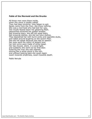 www.PoemHunter.com - The World's Poetry Archive 17
Fable of the Mermaid and the Drunks
All those men were there inside,
when she came in totally naked.
They had been drinking: they began to spit.
Newly come from the river, she knew nothing.
She was a mermaid who had lost her way.
The insults flowed down her gleaming flesh.
Obscenities drowned her golden breasts.
Not knowing tears, she did not weep tears.
Not knowing clothes, she did not have clothes.
They blackened her with burnt corks and cigarette stubs,
and rolled around laughing on the tavern floor.
She did not speak because she had no speech.
Her eyes were the colour of distant love,
her twin arms were made of white topaz.
Her lips moved, silent, in a coral light,
and suddenly she went out by that door.
Entering the river she was cleaned,
shining like a white stone in the rain,
and without looking back she swam again
swam towards emptiness, swam towards death.
Pablo Neruda
 