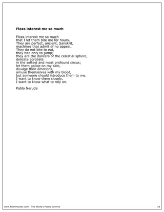 www.PoemHunter.com - The World's Poetry Archive 18
Fleas interest me so much
Fleas interest me so much
that I let them bite me for hours.
They are perfect, ancient, Sanskrit,
machines that admit of no appeal.
They do not bite to eat,
they bite only to jump;
they are the dancers of the celestial sphere,
delicate acrobats
in the softest and most profound circus;
let them gallop on my skin,
divulge their emotions,
amuse themselves with my blood,
but someone should introduce them to me.
I want to know them closely,
I want to know what to rely on.
Pablo Neruda
 