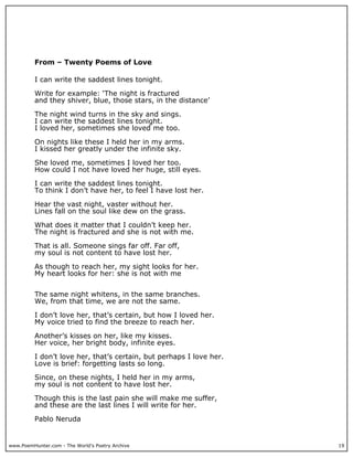www.PoemHunter.com - The World's Poetry Archive 19
From – Twenty Poems of Love
I can write the saddest lines tonight.
Write for example: ‘The night is fractured
and they shiver, blue, those stars, in the distance’
The night wind turns in the sky and sings.
I can write the saddest lines tonight.
I loved her, sometimes she loved me too.
On nights like these I held her in my arms.
I kissed her greatly under the infinite sky.
She loved me, sometimes I loved her too.
How could I not have loved her huge, still eyes.
I can write the saddest lines tonight.
To think I don’t have her, to feel I have lost her.
Hear the vast night, vaster without her.
Lines fall on the soul like dew on the grass.
What does it matter that I couldn’t keep her.
The night is fractured and she is not with me.
That is all. Someone sings far off. Far off,
my soul is not content to have lost her.
As though to reach her, my sight looks for her.
My heart looks for her: she is not with me
The same night whitens, in the same branches.
We, from that time, we are not the same.
I don’t love her, that’s certain, but how I loved her.
My voice tried to find the breeze to reach her.
Another’s kisses on her, like my kisses.
Her voice, her bright body, infinite eyes.
I don’t love her, that’s certain, but perhaps I love her.
Love is brief: forgetting lasts so long.
Since, on these nights, I held her in my arms,
my soul is not content to have lost her.
Though this is the last pain she will make me suffer,
and these are the last lines I will write for her.
Pablo Neruda
 