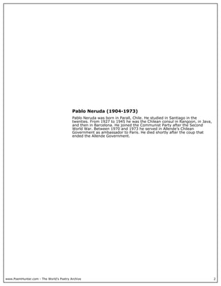 www.PoemHunter.com - The World's Poetry Archive 2
Pablo Neruda (1904-1973)
Pablo Neruda was born in Parall, Chile. He studied in Santiago in the
twenties. From 1927 to 1945 he was the Chilean consul in Rangoon, in Java,
and then in Barcelona. He joined the Communist Party after the Second
World War. Between 1970 and 1973 he served in Allende’s Chilean
Government as ambassador to Paris. He died shortly after the coup that
ended the Allende Government.
 