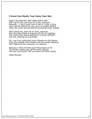 www.PoemHunter.com - The World's Poetry Archive 22
I Crave Your Mouth, Your Voice, Your Hair
DON'T GO FAR OFF, NOT EVEN FOR A DAY
Don't go far off, not even for a day, because --
because -- I don't know how to say it: a day is long
and I will be waiting for you, as in an empty station
when the trains are parked off somewhere else, asleep.
Don't leave me, even for an hour, because
then the little drops of anguish will all run together,
the smoke that roams looking for a home will drift
into me, choking my lost heart.
Oh, may your silhouette never dissolve on the beach;
may your eyelids never flutter into the empty distance.
Don't leave me for a second, my dearest,
because in that moment you'll have gone so far
I'll wander mazily over all the earth, asking,
Will you come back? Will you leave me here, dying?
Pablo Neruda
 