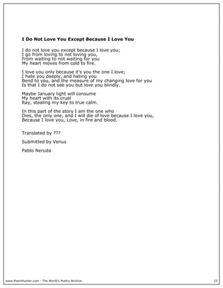 www.PoemHunter.com - The World's Poetry Archive 23
I Do Not Love You Except Because I Love You
I do not love you except because I love you;
I go from loving to not loving you,
From waiting to not waiting for you
My heart moves from cold to fire.
I love you only because it's you the one I love;
I hate you deeply, and hating you
Bend to you, and the measure of my changing love for you
Is that I do not see you but love you blindly.
Maybe January light will consume
My heart with its cruel
Ray, stealing my key to true calm.
In this part of the story I am the one who
Dies, the only one, and I will die of love because I love you,
Because I love you, Love, in fire and blood.
Translated by ???
Submitted by Venus
Pablo Neruda
 