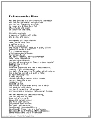 www.PoemHunter.com - The World's Poetry Archive 26
I'm Explaining a Few Things
You are going to ask: and where are the lilacs?
and the poppy-petalled metaphysics?
and the rain repeatedly spattering
its words and drilling them full
of apertures and birds?
I'll tell you all the news.
I lived in a suburb,
a suburb of Madrid, with bells,
and clocks, and trees.
From there you could look out
over Castille's dry face:
a leather ocean.
My house was called
the house of flowers, because in every cranny
geraniums burst: it was
a good-looking house
with its dogs and children.
Remember, Raul?
Eh, Rafel? Federico, do you remember
from under the ground
my balconies on which
the light of June drowned flowers in your mouth?
Brother, my brother!
Everything
loud with big voices, the salt of merchandises,
pile-ups of palpitating bread,
the stalls of my suburb of Arguelles with its statue
like a drained inkwell in a swirl of hake:
oil flowed into spoons,
a deep baying
of feet and hands swelled in the streets,
metres, litres, the sharp
measure of life,
stacked-up fish,
the texture of roofs with a cold sun in which
the weather vane falters,
the fine, frenzied ivory of potatoes,
wave on wave of tomatoes rolling down the sea.
And one morning all that was burning,
one morning the bonfires
leapt out of the earth
devouring human beings --
and from then on fire,
gunpowder from then on,
and from then on blood.
Bandits with planes and Moors,
bandits with finger-rings and duchesses,
bandits with black friars spattering blessings
came through the sky to kill children
 