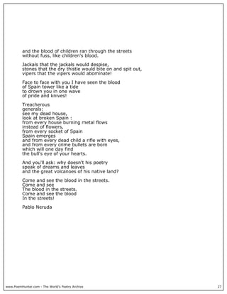 www.PoemHunter.com - The World's Poetry Archive 27
and the blood of children ran through the streets
without fuss, like children's blood.
Jackals that the jackals would despise,
stones that the dry thistle would bite on and spit out,
vipers that the vipers would abominate!
Face to face with you I have seen the blood
of Spain tower like a tide
to drown you in one wave
of pride and knives!
Treacherous
generals:
see my dead house,
look at broken Spain :
from every house burning metal flows
instead of flowers,
from every socket of Spain
Spain emerges
and from every dead child a rifle with eyes,
and from every crime bullets are born
which will one day find
the bull's eye of your hearts.
And you'll ask: why doesn't his poetry
speak of dreams and leaves
and the great volcanoes of his native land?
Come and see the blood in the streets.
Come and see
The blood in the streets.
Come and see the blood
In the streets!
Pablo Neruda
 