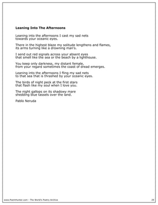 www.PoemHunter.com - The World's Poetry Archive 29
Leaning Into The Afternoons
Leaning into the afternoons I cast my sad nets
towards your oceanic eyes.
There in the highest blaze my solitude lengthens and flames,
its arms turning like a drowning man's.
I send out red signals across your absent eyes
that smell like the sea or the beach by a lighthouse.
You keep only darkness, my distant female,
from your regard sometimes the coast of dread emerges.
Leaning into the afternoons I fling my sad nets
to that sea that is thrashed by your oceanic eyes.
The birds of night peck at the first stars
that flash like my soul when I love you.
The night gallops on its shadowy mare
shedding blue tassels over the land.
Pablo Neruda
 