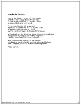 www.PoemHunter.com - The World's Poetry Archive 30
Lost in the forest...
Lost in the forest, I broke off a dark twig
and lifted its whisper to my thirsty lips:
maybe it was the voice of the rain crying,
a cracked bell, or a torn heart.
Something from far off it seemed
deep and secret to me, hidden by the earth,
a shout muffled by huge autumns,
by the moist half-open darkness of the leaves.
Wakening from the dreaming forest there, the hazel-sprig
sang under my tongue, its drifting fragrance
climbed up through my conscious mind
as if suddenly the roots I had left behind
cried out to me, the land I had lost with my childhood---
and I stopped, wounded by the wandering scent.
Pablo Neruda
 