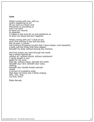 www.PoemHunter.com - The World's Poetry Archive 31
Love
What's wrong with you, with us,
what's happening to us?
Ah our love is a harsh cord
that binds us wounding us
and if we want
to leave our wound,
to separate,
it makes a new knot for us and condemns us
to drain our blood and burn together.
What's wrong with you? I look at you
and I find nothing in you but two eyes
like all eyes, a mouth
lost among a thousand mouths that I have kissed, more beautiful,
a body just like those that have slipped
beneath my body without leaving any memory.
And how empty you went through the world
like a wheat-colored jar
without air, without sound, without substance!
I vainly sought in you
depth for my arms
that dig, without cease, beneath the earth:
beneath your skin, beneath your eyes,
nothing,
beneath your double breast scarcely
raised
a current of crystalline order
that does not know why it flows singing.
Why, why, why,
my love, why?
Pablo Neruda
 