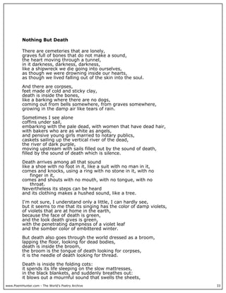 www.PoemHunter.com - The World's Poetry Archive 33
Nothing But Death
There are cemeteries that are lonely,
graves full of bones that do not make a sound,
the heart moving through a tunnel,
in it darkness, darkness, darkness,
like a shipwreck we die going into ourselves,
as though we were drowning inside our hearts,
as though we lived falling out of the skin into the soul.
And there are corpses,
feet made of cold and sticky clay,
death is inside the bones,
like a barking where there are no dogs,
coming out from bells somewhere, from graves somewhere,
growing in the damp air like tears of rain.
Sometimes I see alone
coffins under sail,
embarking with the pale dead, with women that have dead hair,
with bakers who are as white as angels,
and pensive young girls married to notary publics,
caskets sailing up the vertical river of the dead,
the river of dark purple,
moving upstream with sails filled out by the sound of death,
filled by the sound of death which is silence.
Death arrives among all that sound
like a shoe with no foot in it, like a suit with no man in it,
comes and knocks, using a ring with no stone in it, with no
finger in it,
comes and shouts with no mouth, with no tongue, with no
throat.
Nevertheless its steps can be heard
and its clothing makes a hushed sound, like a tree.
I'm not sure, I understand only a little, I can hardly see,
but it seems to me that its singing has the color of damp violets,
of violets that are at home in the earth,
because the face of death is green,
and the look death gives is green,
with the penetrating dampness of a violet leaf
and the somber color of embittered winter.
But death also goes through the world dressed as a broom,
lapping the floor, looking for dead bodies,
death is inside the broom,
the broom is the tongue of death looking for corpses,
it is the needle of death looking for thread.
Death is inside the folding cots:
it spends its life sleeping on the slow mattresses,
in the black blankets, and suddenly breathes out:
it blows out a mournful sound that swells the sheets,
 