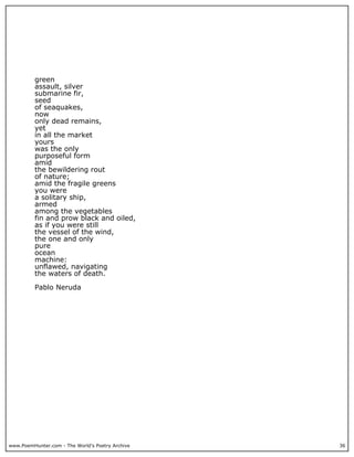 www.PoemHunter.com - The World's Poetry Archive 36
green
assault, silver
submarine fir,
seed
of seaquakes,
now
only dead remains,
yet
in all the market
yours
was the only
purposeful form
amid
the bewildering rout
of nature;
amid the fragile greens
you were
a solitary ship,
armed
among the vegetables
fin and prow black and oiled,
as if you were still
the vessel of the wind,
the one and only
pure
ocean
machine:
unflawed, navigating
the waters of death.
Pablo Neruda
 