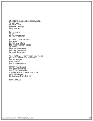 www.PoemHunter.com - The World's Poetry Archive 38
of distant song and deepest waltz.
To boil you
as your aroma
spreads through
blue sierras.
But is there
no end
to your treasure?
In chalky, barren lands
bordered
by the sea, along
the rocky Chilean coast,
at times
only your radiance
reaches the empty
table of the miner.
Your light, your cornmeal, your hope
pervades America's solitudes,
and to hunger
your lances
are enemy legions.
Within your husks,
like gentle kernels,
our sober provincial
children's hearts were nurtured,
until life began
to shuck us from the ear.
Pablo Neruda
 