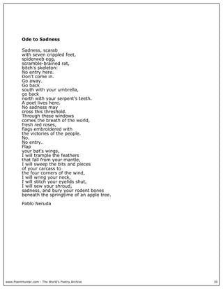 www.PoemHunter.com - The World's Poetry Archive 39
Ode to Sadness
Sadness, scarab
with seven crippled feet,
spiderweb egg,
scramble-brained rat,
bitch's skeleton:
No entry here.
Don't come in.
Go away.
Go back
south with your umbrella,
go back
north with your serpent's teeth.
A poet lives here.
No sadness may
cross this threshold.
Through these windows
comes the breath of the world,
fresh red roses,
flags embroidered with
the victories of the people.
No.
No entry.
Flap
your bat's wings,
I will trample the feathers
that fall from your mantle,
I will sweep the bits and pieces
of your carcass to
the four corners of the wind,
I will wring your neck,
I will stitch your eyelids shut,
I will sew your shroud,
sadness, and bury your rodent bones
beneath the springtime of an apple tree.
Pablo Neruda
 
