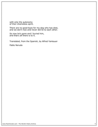www.PoemHunter.com - The World's Poetry Archive 4
with only the autonomy
of their shameless spirit.
There are no good-byes for my dog who has died,
and we don't now and never did lie to each other.
So now he's gone and I buried him,
and that's all there is to it.
Translated, from the Spanish, by Alfred Yankauer
Pablo Neruda
 