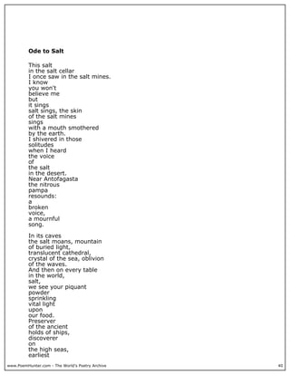 www.PoemHunter.com - The World's Poetry Archive 40
Ode to Salt
This salt
in the salt cellar
I once saw in the salt mines.
I know
you won't
believe me
but
it sings
salt sings, the skin
of the salt mines
sings
with a mouth smothered
by the earth.
I shivered in those
solitudes
when I heard
the voice
of
the salt
in the desert.
Near Antofagasta
the nitrous
pampa
resounds:
a
broken
voice,
a mournful
song.
In its caves
the salt moans, mountain
of buried light,
translucent cathedral,
crystal of the sea, oblivion
of the waves.
And then on every table
in the world,
salt,
we see your piquant
powder
sprinkling
vital light
upon
our food.
Preserver
of the ancient
holds of ships,
discoverer
on
the high seas,
earliest
 