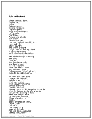 www.PoemHunter.com - The World's Poetry Archive 42
Ode to the Book
When I close a book
I open life.
I hear
faltering cries
among harbours.
Copper ignots
slide down sand-pits
to Tocopilla.
Night time.
Among the islands
our ocean
throbs with fish,
touches the feet, the thighs,
the chalk ribs
of my country.
The whole of night
clings to its shores, by dawn
it wakes up singing
as if it had excited a guitar.
The ocean's surge is calling.
The wind
calls me
and Rodriguez calls,
and Jose Antonio--
I got a telegram
from the "Mine" Union
and the one I love
(whose name I won't let out)
expects me in Bucalemu.
No book has been able
to wrap me in paper,
to fill me up
with typography,
with heavenly imprints
or was ever able
to bind my eyes,
I come out of books to people orchards
with the hoarse family of my song,
to work the burning metals
or to eat smoked beef
by mountain firesides.
I love adventurous
books,
books of forest or snow,
depth or sky
but hate
the spider book
in which thought
has laid poisonous wires
to trap the juvenile
 