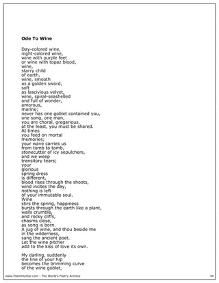 www.PoemHunter.com - The World's Poetry Archive 44
Ode To Wine
Day-colored wine,
night-colored wine,
wine with purple feet
or wine with topaz blood,
wine,
starry child
of earth,
wine, smooth
as a golden sword,
soft
as lascivious velvet,
wine, spiral-seashelled
and full of wonder,
amorous,
marine;
never has one goblet contained you,
one song, one man,
you are choral, gregarious,
at the least, you must be shared.
At times
you feed on mortal
memories;
your wave carries us
from tomb to tomb,
stonecutter of icy sepulchers,
and we weep
transitory tears;
your
glorious
spring dress
is different,
blood rises through the shoots,
wind incites the day,
nothing is left
of your immutable soul.
Wine
stirs the spring, happiness
bursts through the earth like a plant,
walls crumble,
and rocky cliffs,
chasms close,
as song is born.
A jug of wine, and thou beside me
in the wilderness,
sang the ancient poet.
Let the wine pitcher
add to the kiss of love its own.
My darling, suddenly
the line of your hip
becomes the brimming curve
of the wine goblet,
 