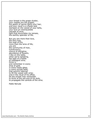 www.PoemHunter.com - The World's Poetry Archive 45
your breast is the grape cluster,
your nipples are the grapes,
the gleam of spirits lights your hair,
and your navel is a chaste seal
stamped on the vessel of your belly,
your love an inexhaustible
cascade of wine,
light that illuminates my senses,
the earthly splendor of life.
But you are more than love,
the fiery kiss,
the heat of fire,
more than the wine of life;
you are
the community of man,
translucency,
chorus of discipline,
abundance of flowers.
I like on the table,
when we're speaking,
the light of a bottle
of intelligent wine.
Drink it,
and remember in every
drop of gold,
in every topaz glass,
in every purple ladle,
that autumn labored
to fill the vessel with wine;
and in the ritual of his office,
let the simple man remember
to think of the soil and of his duty,
to propagate the canticle of the wine.
Pablo Neruda
 