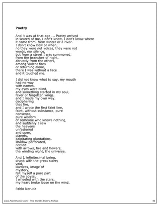 www.PoemHunter.com - The World's Poetry Archive 46
Poetry
And it was at that age ... Poetry arrived
in search of me. I don't know, I don't know where
it came from, from winter or a river.
I don't know how or when,
no they were not voices, they were not
words, nor silence,
but from a street I was summoned,
from the branches of night,
abruptly from the others,
among violent fires
or returning alone,
there I was without a face
and it touched me.
I did not know what to say, my mouth
had no way
with names,
my eyes were blind,
and something started in my soul,
fever or forgotten wings,
and I made my own way,
deciphering
that fire,
and I wrote the first faint line,
faint, without substance, pure
nonsense,
pure wisdom
of someone who knows nothing,
and suddenly I saw
the heavens
unfastened
and open,
planets,
palpitating plantations,
shadow perforated,
riddled
with arrows, fire and flowers,
the winding night, the universe.
And I, infinitesimal being,
drunk with the great starry
void,
likeness, image of
mystery,
felt myself a pure part
of the abyss,
I wheeled with the stars,
my heart broke loose on the wind.
Pablo Neruda
 