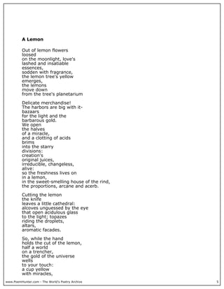 www.PoemHunter.com - The World's Poetry Archive 5
A Lemon
Out of lemon flowers
loosed
on the moonlight, love's
lashed and insatiable
essences,
sodden with fragrance,
the lemon tree's yellow
emerges,
the lemons
move down
from the tree's planetarium
Delicate merchandise!
The harbors are big with it-
bazaars
for the light and the
barbarous gold.
We open
the halves
of a miracle,
and a clotting of acids
brims
into the starry
divisions:
creation's
original juices,
irreducible, changeless,
alive:
so the freshness lives on
in a lemon,
in the sweet-smelling house of the rind,
the proportions, arcane and acerb.
Cutting the lemon
the knife
leaves a little cathedral:
alcoves unguessed by the eye
that open acidulous glass
to the light; topazes
riding the droplets,
altars,
aromatic facades.
So, while the hand
holds the cut of the lemon,
half a world
on a trencher,
the gold of the universe
wells
to your touch:
a cup yellow
with miracles,
 