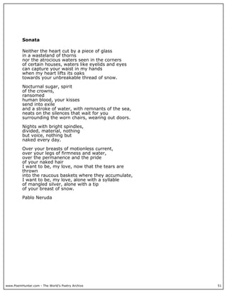 www.PoemHunter.com - The World's Poetry Archive 51
Sonata
Neither the heart cut by a piece of glass
in a wasteland of thorns
nor the atrocious waters seen in the corners
of certain houses, waters like eyelids and eyes
can capture your waist in my hands
when my heart lifts its oaks
towards your unbreakable thread of snow.
Nocturnal sugar, spirit
of the crowns,
ransomed
human blood, your kisses
send into exile
and a stroke of water, with remnants of the sea,
neats on the silences that wait for you
surrounding the worn chairs, wearing out doors.
Nights with bright spindles,
divided, material, nothing
but voice, nothing but
naked every day.
Over your breasts of motionless current,
over your legs of firmness and water,
over the permanence and the pride
of your naked hair
I want to be, my love, now that the tears are
thrown
into the raucous baskets where they accumulate,
I want to be, my love, alone with a syllable
of mangled silver, alone with a tip
of your breast of snow.
Pablo Neruda
 