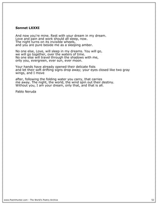 www.PoemHunter.com - The World's Poetry Archive 52
Sonnet LXXXI
And now you're mine. Rest with your dream in my dream.
Love and pain and work should all sleep, now.
The night turns on its invisible wheels,
and you are pure beside me as a sleeping amber.
No one else, Love, will sleep in my dreams. You will go,
we will go together, over the waters of time.
No one else will travel through the shadows with me,
only you, evergreen, ever sun, ever moon.
Your hands have already opened their delicate fists
and let their soft drifting signs drop away; your eyes closed like two gray
wings, and I move
after, following the folding water you carry, that carries
me away. The night, the world, the wind spin out their destiny.
Without you, I am your dream, only that, and that is all.
Pablo Neruda
 