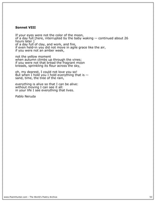 www.PoemHunter.com - The World's Poetry Archive 53
Sonnet VIII
If your eyes were not the color of the moon,
of a day full [here, interrupted by the baby waking -- continued about 26
hours later ]
of a day full of clay, and work, and fire,
if even held-in you did not move in agile grace like the air,
if you were not an amber week,
not the yellow moment
when autumn climbs up through the vines;
if you were not that bread the fragrant moon
kneads, sprinkling its flour across the sky,
oh, my dearest, I could not love you so!
But when I hold you I hold everything that is --
sand, time, the tree of the rain,
everything is alive so that I can be alive:
without moving I can see it all:
in your life I see everything that lives.
Pablo Neruda
 