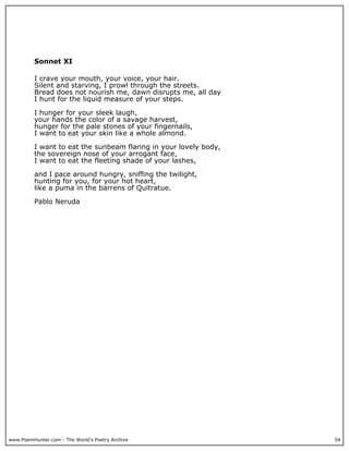 www.PoemHunter.com - The World's Poetry Archive 54
Sonnet XI
I crave your mouth, your voice, your hair.
Silent and starving, I prowl through the streets.
Bread does not nourish me, dawn disrupts me, all day
I hunt for the liquid measure of your steps.
I hunger for your sleek laugh,
your hands the color of a savage harvest,
hunger for the pale stones of your fingernails,
I want to eat your skin like a whole almond.
I want to eat the sunbeam flaring in your lovely body,
the sovereign nose of your arrogant face,
I want to eat the fleeting shade of your lashes,
and I pace around hungry, sniffing the twilight,
hunting for you, for your hot heart,
like a puma in the barrens of Quitratue.
Pablo Neruda
 