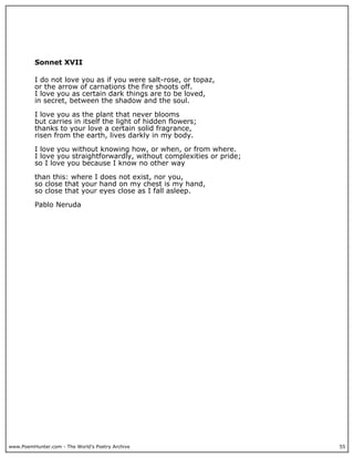 www.PoemHunter.com - The World's Poetry Archive 55
Sonnet XVII
I do not love you as if you were salt-rose, or topaz,
or the arrow of carnations the fire shoots off.
I love you as certain dark things are to be loved,
in secret, between the shadow and the soul.
I love you as the plant that never blooms
but carries in itself the light of hidden flowers;
thanks to your love a certain solid fragrance,
risen from the earth, lives darkly in my body.
I love you without knowing how, or when, or from where.
I love you straightforwardly, without complexities or pride;
so I love you because I know no other way
than this: where I does not exist, nor you,
so close that your hand on my chest is my hand,
so close that your eyes close as I fall asleep.
Pablo Neruda
 