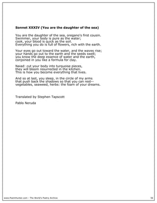 www.PoemHunter.com - The World's Poetry Archive 56
Sonnet XXXIV (You are the daughter of the sea)
You are the daughter of the sea, oregano's first cousin.
Swimmer, your body is pure as the water;
cook, your blood is quick as the soil.
Everything you do is full of flowers, rich with the earth.
Your eyes go out toward the water, and the waves rise;
your hands go out to the earth and the seeds swell;
you know the deep essence of water and the earth,
conjoined in you like a formula for clay.
Naiad: cut your body into turquoise pieces,
they will bloom resurrected in the kitchen.
This is how you become everything that lives.
And so at last, you sleep, in the circle of my arms
that push back the shadows so that you can rest--
vegetables, seaweed, herbs: the foam of your dreams.
Translated by Stephen Tapscott
Pablo Neruda
 