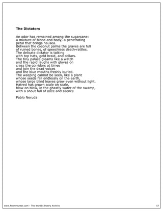 www.PoemHunter.com - The World's Poetry Archive 57
The Dictators
An odor has remained among the sugarcane:
a mixture of blood and body, a penetrating
petal that brings nausea.
Between the coconut palms the graves are full
of ruined bones, of speechless death-rattles.
The delicate dictator is talking
with top hats, gold braid, and collars.
The tiny palace gleams like a watch
and the rapid laughs with gloves on
cross the corridors at times
and join the dead voices
and the blue mouths freshly buried.
The weeping cannot be seen, like a plant
whose seeds fall endlessly on the earth,
whose large blind leaves grow even without light.
Hatred has grown scale on scale,
blow on blow, in the ghastly water of the swamp,
with a snout full of ooze and silence
Pablo Neruda
 