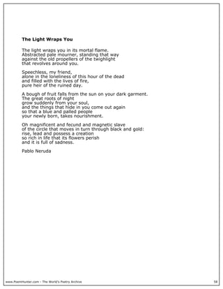 www.PoemHunter.com - The World's Poetry Archive 58
The Light Wraps You
The light wraps you in its mortal flame.
Abstracted pale mourner, standing that way
against the old propellers of the twighlight
that revolves around you.
Speechless, my friend,
alone in the loneliness of this hour of the dead
and filled with the lives of fire,
pure heir of the ruined day.
A bough of fruit falls from the sun on your dark garment.
The great roots of night
grow suddenly from your soul,
and the things that hide in you come out again
so that a blue and palled people
your newly born, takes nourishment.
Oh magnificent and fecund and magnetic slave
of the circle that moves in turn through black and gold:
rise, lead and possess a creation
so rich in life that its flowers perish
and it is full of sadness.
Pablo Neruda
 