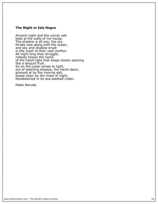 www.PoemHunter.com - The World's Poetry Archive 59
The Night in Isla Negra
Ancient night and the unruly salt
beat at the walls of my house.
The shadow is all one, the sky
throbs now along with the ocean,
and sky and shadow erupt
in the crash of their vast conflict.
All night long they struggle;
nobody knows the name
of the harsh light that keeps slowly opening
like a languid fruit.
So on the coast comes to light,
out of seething shadow, the harsh dawn,
gnawed at by the moving salt,
swept clean by the mass of night,
bloodstained in its sea-washed crater.
Pablo Neruda
 