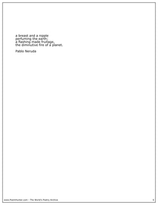 www.PoemHunter.com - The World's Poetry Archive 6
a breast and a nipple
perfuming the earth;
a flashing made fruitage,
the diminutive fire of a planet.
Pablo Neruda
 