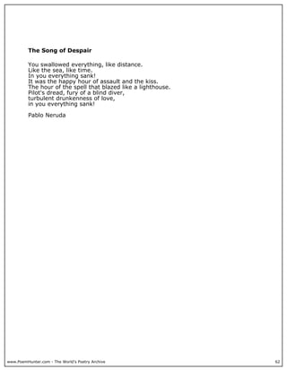 www.PoemHunter.com - The World's Poetry Archive 62
The Song of Despair
You swallowed everything, like distance.
Like the sea, like time.
In you everything sank!
It was the happy hour of assault and the kiss.
The hour of the spell that blazed like a lighthouse.
Pilot's dread, fury of a blind diver,
turbulent drunkenness of love,
in you everything sank!
Pablo Neruda
 