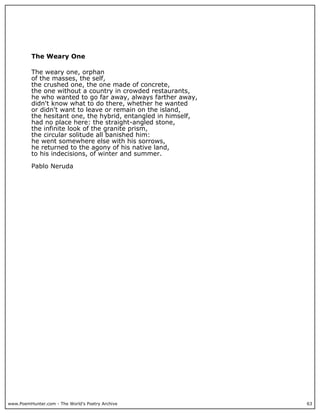www.PoemHunter.com - The World's Poetry Archive 63
The Weary One
The weary one, orphan
of the masses, the self,
the crushed one, the one made of concrete,
the one without a country in crowded restaurants,
he who wanted to go far away, always farther away,
didn't know what to do there, whether he wanted
or didn't want to leave or remain on the island,
the hesitant one, the hybrid, entangled in himself,
had no place here: the straight-angled stone,
the infinite look of the granite prism,
the circular solitude all banished him:
he went somewhere else with his sorrows,
he returned to the agony of his native land,
to his indecisions, of winter and summer.
Pablo Neruda
 