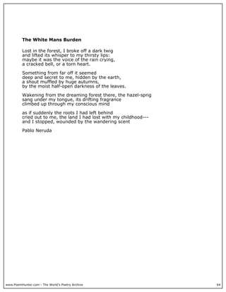 www.PoemHunter.com - The World's Poetry Archive 64
The White Mans Burden
Lost in the forest, I broke off a dark twig
and lifted its whisper to my thirsty lips:
maybe it was the voice of the rain crying,
a cracked bell, or a torn heart.
Something from far off it seemed
deep and secret to me, hidden by the earth,
a shout muffled by huge autumns,
by the moist half-open darkness of the leaves.
Wakening from the dreaming forest there, the hazel-sprig
sang under my tongue, its drifting fragrance
climbed up through my conscious mind
as if suddenly the roots I had left behind
cried out to me, the land I had lost with my childhood---
and I stopped, wounded by the wandering scent
Pablo Neruda
 
