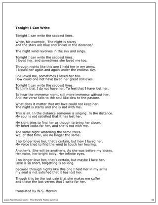www.PoemHunter.com - The World's Poetry Archive 65
Tonight I Can Write
Tonight I can write the saddest lines.
Write, for example, 'The night is starry
and the stars are blue and shiver in the distance.'
The night wind revolves in the sky and sings.
Tonight I can write the saddest lines.
I loved her, and sometimes she loved me too.
Through nights like this one I held her in my arms.
I kissed her again and again under the endless sky.
She loved me, sometimes I loved her too.
How could one not have loved her great still eyes.
Tonight I can write the saddest lines.
To think that I do not have her. To feel that I have lost her.
To hear the immense night, still more immense without her.
And the verse falls to the soul like dew to the pasture.
What does it matter that my love could not keep her.
The night is starry and she is not with me.
This is all. In the distance someone is singing. In the distance.
My soul is not satisfied that it has lost her.
My sight tries to find her as though to bring her closer.
My heart looks for her, and she is not with me.
The same night whitening the same trees.
We, of that time, are no longer the same.
I no longer love her, that's certain, but how I loved her.
My voice tried to find the wind to touch her hearing.
Another's. She will be another's. As she was before my kisses.
Her voice, her bright body. Her infinite eyes.
I no longer love her, that's certain, but maybe I love her.
Love is so short, forgetting is so long.
Because through nights like this one I held her in my arms
my soul is not satisfied that it has lost her.
Though this be the last pain that she makes me suffer
and these the last verses that I write for her.
translated by W.S. Merwin
 