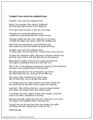 www.PoemHunter.com - The World's Poetry Archive 67
Tonight I can write the saddest lines
Tonight I can write the saddest lines.
Write, for example,'The night is shattered
and the blue stars shiver in the distance.'
The night wind revolves in the sky and sings.
Tonight I can write the saddest lines.
I loved her, and sometimes she loved me too.
Through nights like this one I held her in my arms
I kissed her again and again under the endless sky.
She loved me sometimes, and I loved her too.
How could one not have loved her great still eyes.
Tonight I can write the saddest lines.
To think that I do not have her. To feel that I have lost her.
To hear the immense night, still more immense without her.
And the verse falls to the soul like dew to the pasture.
What does it matter that my love could not keep her.
The night is shattered and she is not with me.
This is all. In the distance someone is singing. In the distance.
My soul is not satisfied that it has lost her.
My sight searches for her as though to go to her.
My heart looks for her, and she is not with me.
The same night whitening the same trees.
We, of that time, are no longer the same.
I no longer love her, that's certain, but how I loved her.
My voice tried to find the wind to touch her hearing.
Another's. She will be another's. Like my kisses before.
Her voide. Her bright body. Her inifinite eyes.
I no longer love her, that's certain, but maybe I love her.
Love is so short, forgetting is so long.
Because through nights like this one I held her in my arms
my sould is not satisfied that it has lost her.
Though this be the last pain that she makes me suffer
and these the last verses that I write for her.
Pablo Neruda
 