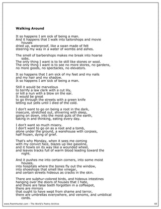 www.PoemHunter.com - The World's Poetry Archive 69
Walking Around
It so happens I am sick of being a man.
And it happens that I walk into tailorshops and movie
houses
dried up, waterproof, like a swan made of felt
steering my way in a water of wombs and ashes.
The smell of barbershops makes me break into hoarse
sobs.
The only thing I want is to lie still like stones or wool.
The only thing I want is to see no more stores, no gardens,
no more goods, no spectacles, no elevators.
It so happens that I am sick of my feet and my nails
and my hair and my shadow.
It so happens I am sick of being a man.
Still it would be marvelous
to terrify a law clerk with a cut lily,
or kill a nun with a blow on the ear.
It would be great
to go through the streets with a green knife
letting out yells until I died of the cold.
I don't want to go on being a root in the dark,
insecure, stretched out, shivering with sleep,
going on down, into the moist guts of the earth,
taking in and thinking, eating every day.
I don't want so much misery.
I don't want to go on as a root and a tomb,
alone under the ground, a warehouse with corpses,
half frozen, dying of grief.
That's why Monday, when it sees me coming
with my convict face, blazes up like gasoline,
and it howls on its way like a wounded wheel,
and leaves tracks full of warm blood leading toward the
night.
And it pushes me into certain corners, into some moist
houses,
into hospitals where the bones fly out the window,
into shoeshops that smell like vinegar,
and certain streets hideous as cracks in the skin.
There are sulphur-colored birds, and hideous intestines
hanging over the doors of houses that I hate,
and there are false teeth forgotten in a coffeepot,
there are mirrors
that ought to have wept from shame and terror,
there are umbrellas everywhere, and venoms, and umbilical
cords.
 