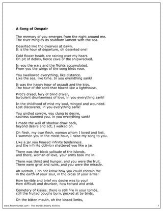 www.PoemHunter.com - The World's Poetry Archive 7
A Song of Despair
The memory of you emerges from the night around me.
The river mingles its stubborn lament with the sea.
Deserted like the dwarves at dawn.
It is the hour of departure, oh deserted one!
Cold flower heads are raining over my heart.
Oh pit of debris, fierce cave of the shipwrecked.
In you the wars and the flights accumulated.
From you the wings of the song birds rose.
You swallowed everything, like distance.
Like the sea, like time. In you everything sank!
It was the happy hour of assault and the kiss.
The hour of the spell that blazed like a lighthouse.
Pilot's dread, fury of blind driver,
turbulent drunkenness of love, in you everything sank!
In the childhood of mist my soul, winged and wounded.
Lost discoverer, in you everything sank!
You girdled sorrow, you clung to desire,
sadness stunned you, in you everything sank!
I made the wall of shadow draw back,
beyond desire and act, I walked on.
Oh flesh, my own flesh, woman whom I loved and lost,
I summon you in the moist hour, I raise my song to you.
Like a jar you housed infinite tenderness.
and the infinite oblivion shattered you like a jar.
There was the black solitude of the islands,
and there, woman of love, your arms took me in.
There was thirst and hunger, and you were the fruit.
There were grief and ruins, and you were the miracle.
Ah woman, I do not know how you could contain me
in the earth of your soul, in the cross of your arms!
How terrible and brief my desire was to you!
How difficult and drunken, how tensed and avid.
Cemetery of kisses, there is still fire in your tombs,
still the fruited boughs burn, pecked at by birds.
Oh the bitten mouth, oh the kissed limbs,
 