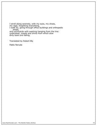 www.PoemHunter.com - The World's Poetry Archive 70
I stroll along serenely, with my eyes, my shoes,
my rage, forgetting everything,
I walk by, going through office buildings and orthopedic
shops,
and courtyards with washing hanging from the line:
underwear, towels and shirts from which slow
dirty tears are falling.
Translated by Robert Bly
Pablo Neruda
 