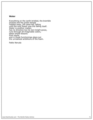 www.PoemHunter.com - The World's Poetry Archive 71
Water
Everything on the earth bristled, the bramble
pricked and the green thread
nibbled away, the petal fell, falling
until the only flower was the falling itself.
Water is another matter,
has no direction but its own bright grace,
runs through all imaginable colors,
takes limpid lessons
from stone,
and in those functionings plays out
the unrealized ambitions of the foam.
Pablo Neruda
 