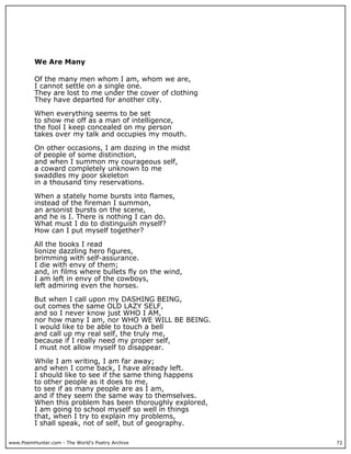 www.PoemHunter.com - The World's Poetry Archive 72
We Are Many
Of the many men whom I am, whom we are,
I cannot settle on a single one.
They are lost to me under the cover of clothing
They have departed for another city.
When everything seems to be set
to show me off as a man of intelligence,
the fool I keep concealed on my person
takes over my talk and occupies my mouth.
On other occasions, I am dozing in the midst
of people of some distinction,
and when I summon my courageous self,
a coward completely unknown to me
swaddles my poor skeleton
in a thousand tiny reservations.
When a stately home bursts into flames,
instead of the fireman I summon,
an arsonist bursts on the scene,
and he is I. There is nothing I can do.
What must I do to distinguish myself?
How can I put myself together?
All the books I read
lionize dazzling hero figures,
brimming with self-assurance.
I die with envy of them;
and, in films where bullets fly on the wind,
I am left in envy of the cowboys,
left admiring even the horses.
But when I call upon my DASHING BEING,
out comes the same OLD LAZY SELF,
and so I never know just WHO I AM,
nor how many I am, nor WHO WE WILL BE BEING.
I would like to be able to touch a bell
and call up my real self, the truly me,
because if I really need my proper self,
I must not allow myself to disappear.
While I am writing, I am far away;
and when I come back, I have already left.
I should like to see if the same thing happens
to other people as it does to me,
to see if as many people are as I am,
and if they seem the same way to themselves.
When this problem has been thoroughly explored,
I am going to school myself so well in things
that, when I try to explain my problems,
I shall speak, not of self, but of geography.
 
