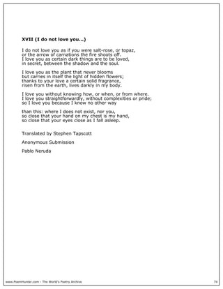 www.PoemHunter.com - The World's Poetry Archive 74
XVII (I do not love you...)
I do not love you as if you were salt-rose, or topaz,
or the arrow of carnations the fire shoots off.
I love you as certain dark things are to be loved,
in secret, between the shadow and the soul.
I love you as the plant that never blooms
but carries in itself the light of hidden flowers;
thanks to your love a certain solid fragrance,
risen from the earth, lives darkly in my body.
I love you without knowing how, or when, or from where.
I love you straightforwardly, without complexities or pride;
so I love you because I know no other way
than this: where I does not exist, nor you,
so close that your hand on my chest is my hand,
so close that your eyes close as I fall asleep.
Translated by Stephen Tapscott
Anonymous Submission
Pablo Neruda
 