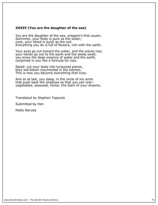 www.PoemHunter.com - The World's Poetry Archive 75
XXXIV (You are the daughter of the sea)
You are the daughter of the sea, oregano's first cousin.
Swimmer, your body is pure as the water;
cook, your blood is quick as the soil.
Everything you do is full of flowers, rich with the earth.
Your eyes go out toward the water, and the waves rise;
your hands go out to the earth and the seeds swell;
you know the deep essence of water and the earth,
conjoined in you like a formula for clay.
Naiad: cut your body into turquoise pieces,
they will bloom resurrected in the kitchen.
This is how you become everything that lives.
And so at last, you sleep, in the circle of my arms
that push back the shadows so that you can rest--
vegetables, seaweed, herbs: the foam of your dreams.
Translated by Stephen Tapscott
Submitted by Hen
Pablo Neruda
 