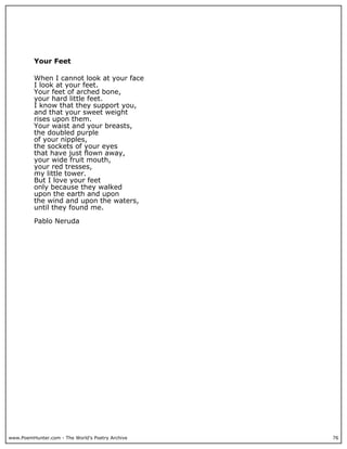 www.PoemHunter.com - The World's Poetry Archive 76
Your Feet
When I cannot look at your face
I look at your feet.
Your feet of arched bone,
your hard little feet.
I know that they support you,
and that your sweet weight
rises upon them.
Your waist and your breasts,
the doubled purple
of your nipples,
the sockets of your eyes
that have just flown away,
your wide fruit mouth,
your red tresses,
my little tower.
But I love your feet
only because they walked
upon the earth and upon
the wind and upon the waters,
until they found me.
Pablo Neruda
 
