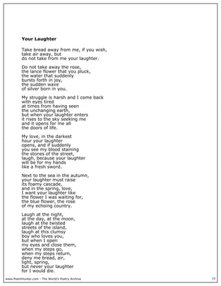 www.PoemHunter.com - The World's Poetry Archive 77
Your Laughter
Take bread away from me, if you wish,
take air away, but
do not take from me your laughter.
Do not take away the rose,
the lance flower that you pluck,
the water that suddenly
bursts forth in joy,
the sudden wave
of silver born in you.
My struggle is harsh and I come back
with eyes tired
at times from having seen
the unchanging earth,
but when your laughter enters
it rises to the sky seeking me
and it opens for me all
the doors of life.
My love, in the darkest
hour your laughter
opens, and if suddenly
you see my blood staining
the stones of the street,
laugh, because your laughter
will be for my hands
like a fresh sword.
Next to the sea in the autumn,
your laughter must raise
its foamy cascade,
and in the spring, love,
I want your laughter like
the flower I was waiting for,
the blue flower, the rose
of my echoing country.
Laugh at the night,
at the day, at the moon,
laugh at the twisted
streets of the island,
laugh at this clumsy
boy who loves you,
but when I open
my eyes and close them,
when my steps go,
when my steps return,
deny me bread, air,
light, spring,
but never your laughter
for I would die.
 