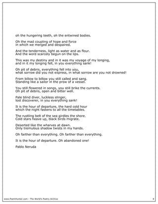 www.PoemHunter.com - The World's Poetry Archive 8
oh the hungering teeth, oh the entwined bodies.
Oh the mad coupling of hope and force
in which we merged and despaired.
And the tenderness, light as water and as flour.
And the word scarcely begun on the lips.
This was my destiny and in it was my voyage of my longing,
and in it my longing fell, in you everything sank!
Oh pit of debris, everything fell into you,
what sorrow did you not express, in what sorrow are you not drowned!
From billow to billow you still called and sang.
Standing like a sailor in the prow of a vessel.
You still flowered in songs, you still brike the currents.
Oh pit of debris, open and bitter well.
Pale blind diver, luckless slinger,
lost discoverer, in you everything sank!
It is the hour of departure, the hard cold hour
which the night fastens to all the timetables.
The rustling belt of the sea girdles the shore.
Cold stars heave up, black birds migrate.
Deserted like the wharves at dawn.
Only tremulous shadow twists in my hands.
Oh farther than everything. Oh farther than everything.
It is the hour of departure. Oh abandoned one!
Pablo Neruda
 